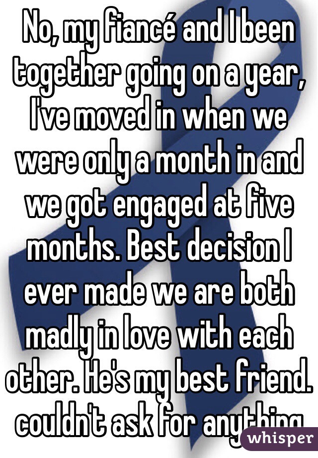 No, my fiancé and I been together going on a year, I've moved in when we were only a month in and we got engaged at five months. Best decision I ever made we are both madly in love with each other. He's my best friend. couldn't ask for anything