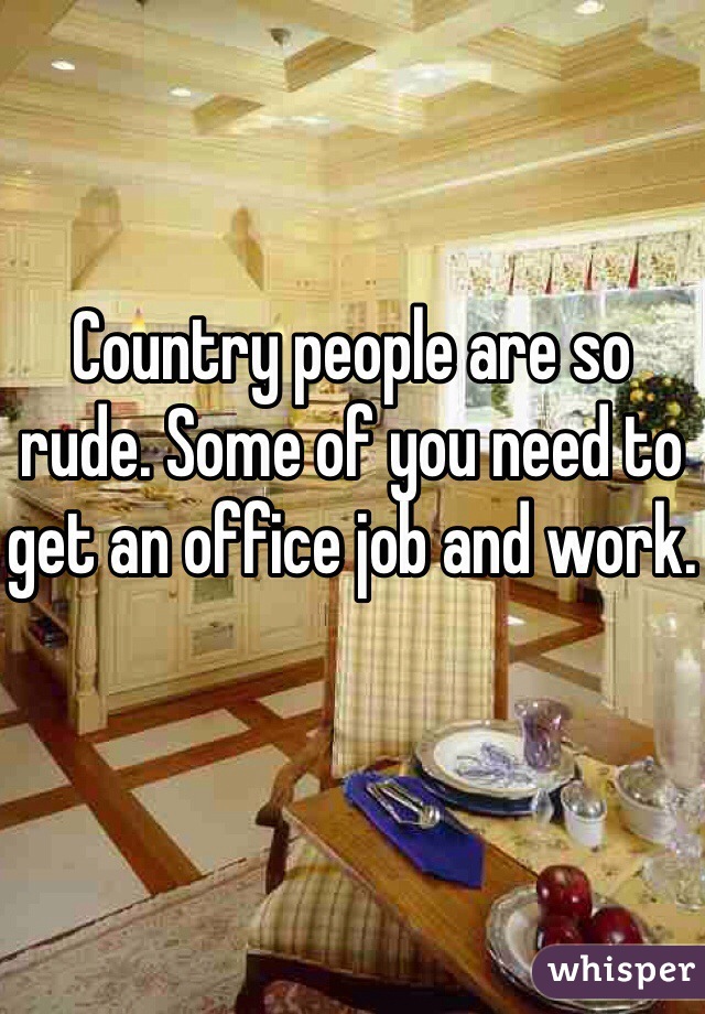 Country people are so rude. Some of you need to get an office job and work.