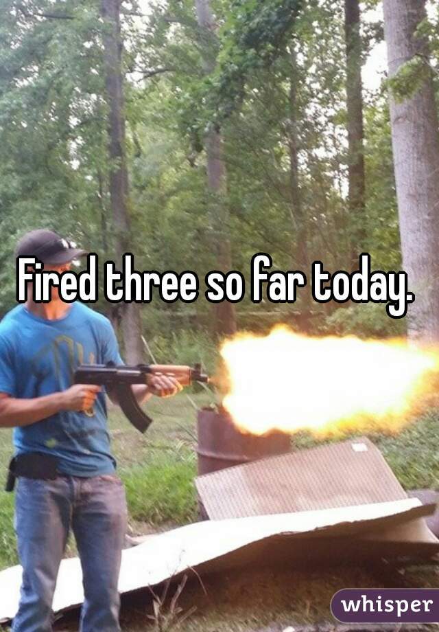 Fired three so far today.  