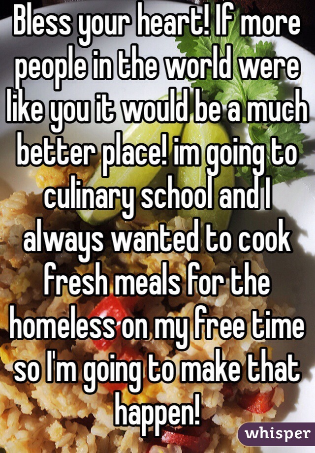 Bless your heart! If more people in the world were like you it would be a much better place! im going to culinary school and I always wanted to cook fresh meals for the homeless on my free time so I'm going to make that happen!