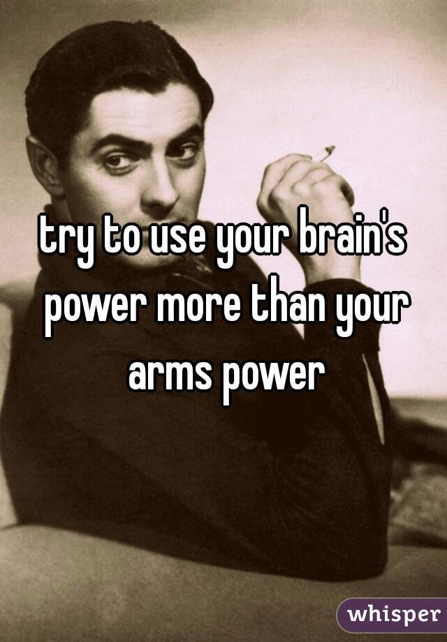try to use your brain's power more than your arms power