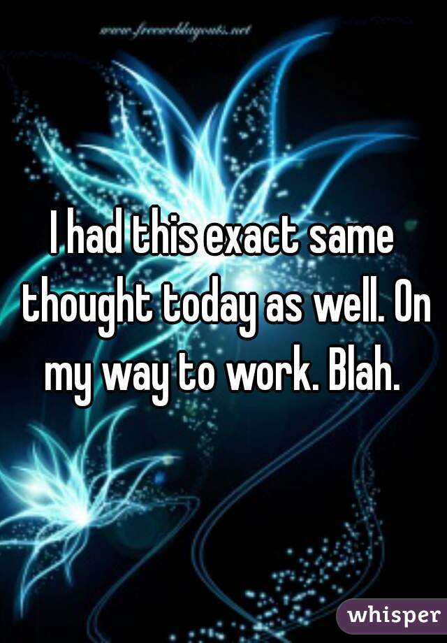 I had this exact same thought today as well. On my way to work. Blah. 