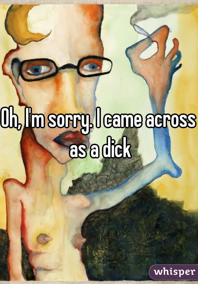 Oh, I'm sorry. I came across as a dick