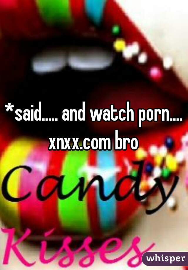*said..... and watch porn.... xnxx.com bro 