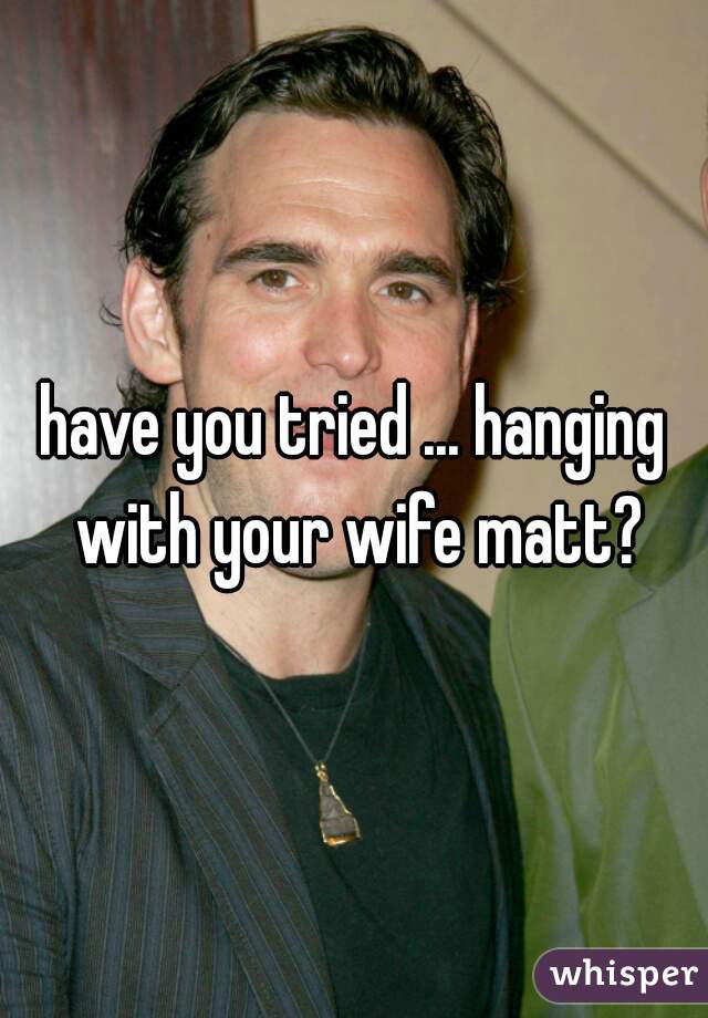 have you tried ... hanging with your wife matt?