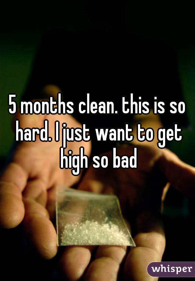 5 months clean. this is so hard. I just want to get high so bad