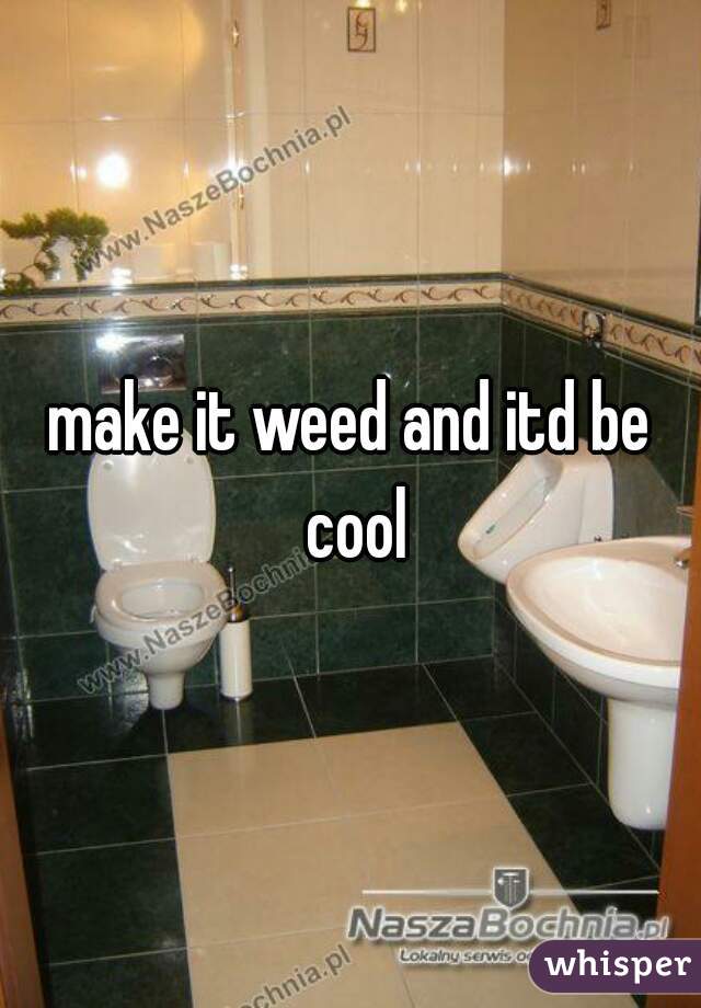 make it weed and itd be cool