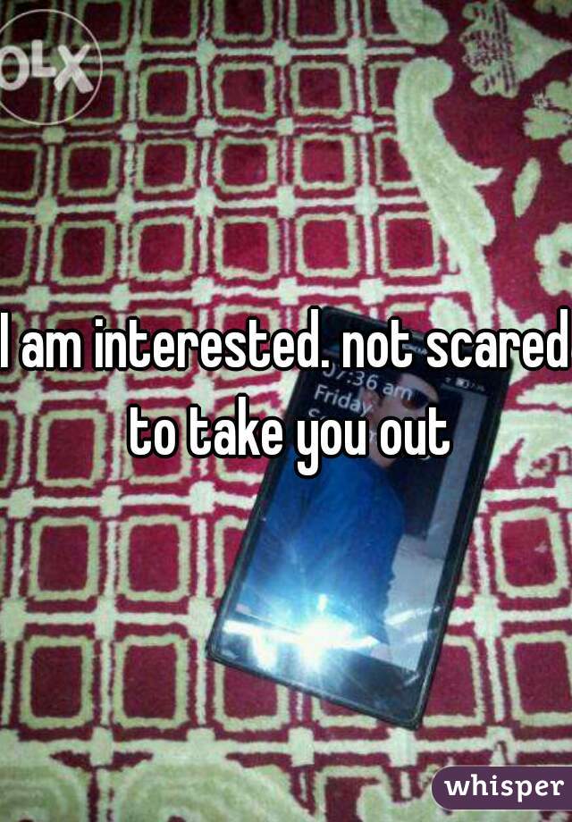I am interested. not scared to take you out