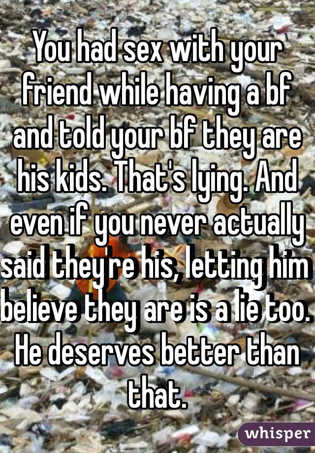 You had sex with your friend while having a bf and told your bf they are his kids. That's lying. And even if you never actually said they're his, letting him believe they are is a lie too. He deserves better than that.