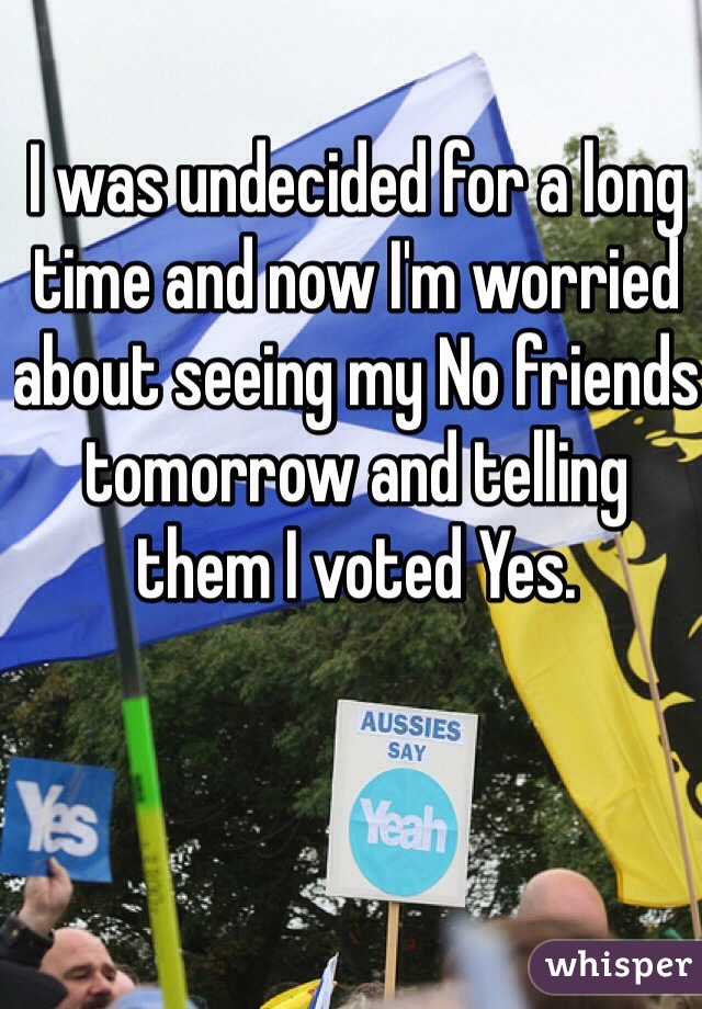 I was undecided for a long time and now I'm worried about seeing my No friends tomorrow and telling them I voted Yes.