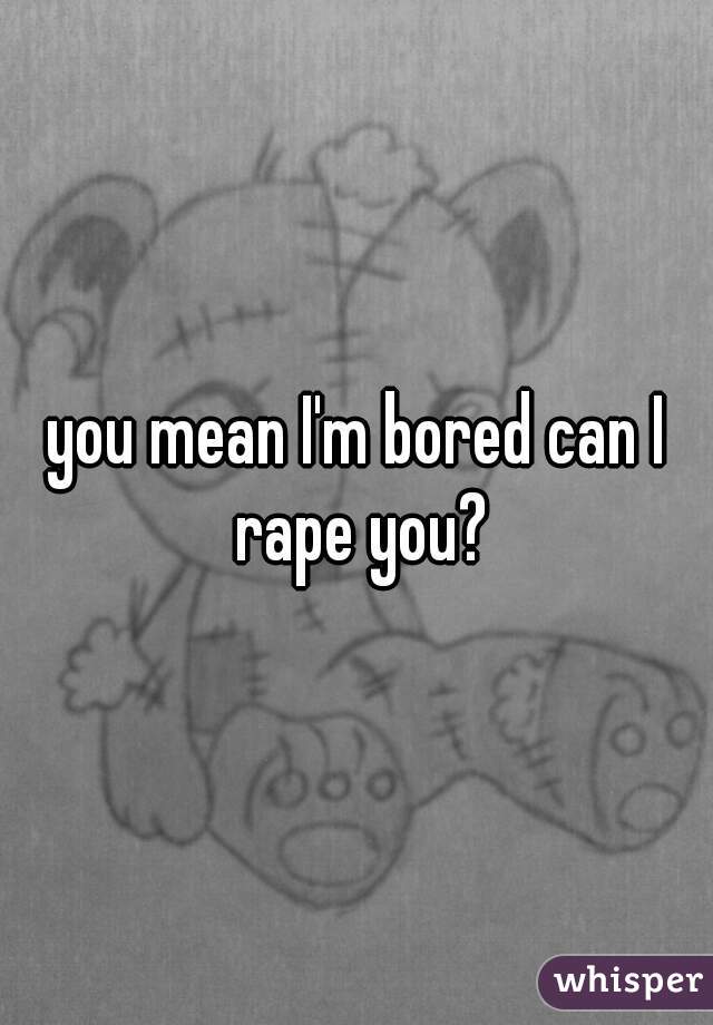 you mean I'm bored can I rape you?