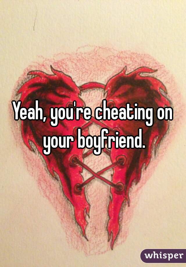 Yeah, you're cheating on your boyfriend.