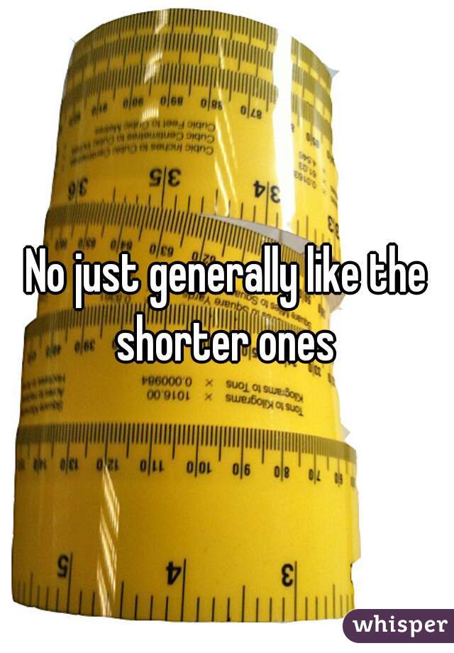 No just generally like the shorter ones 