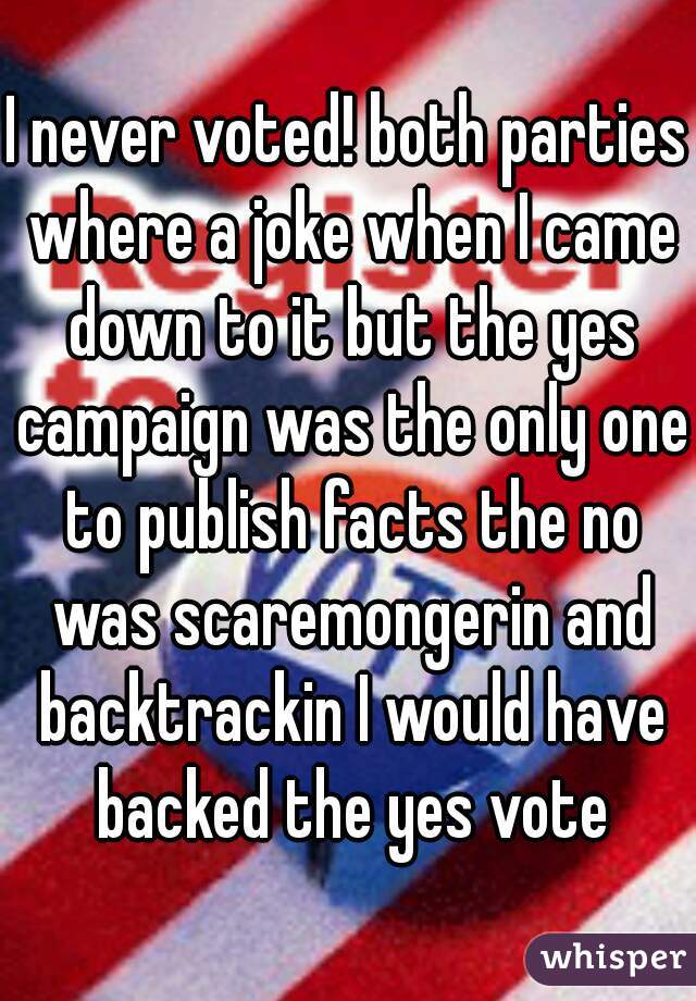 I never voted! both parties where a joke when I came down to it but the yes campaign was the only one to publish facts the no was scaremongerin and backtrackin I would have backed the yes vote
