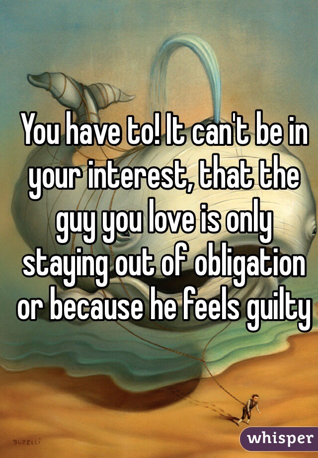 You have to! It can't be in your interest, that the guy you love is only staying out of obligation or because he feels guilty