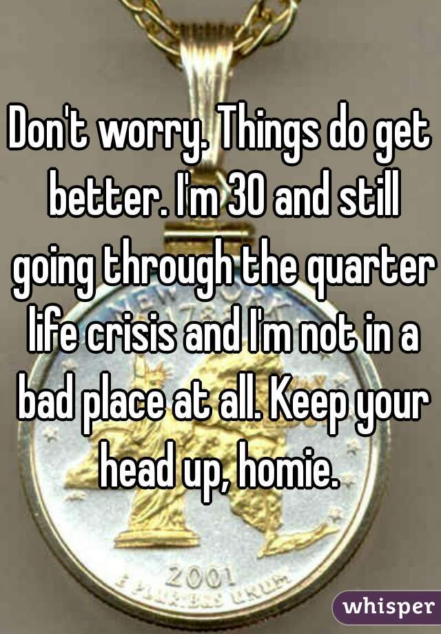 Don't worry. Things do get better. I'm 30 and still going through the quarter life crisis and I'm not in a bad place at all. Keep your head up, homie. 