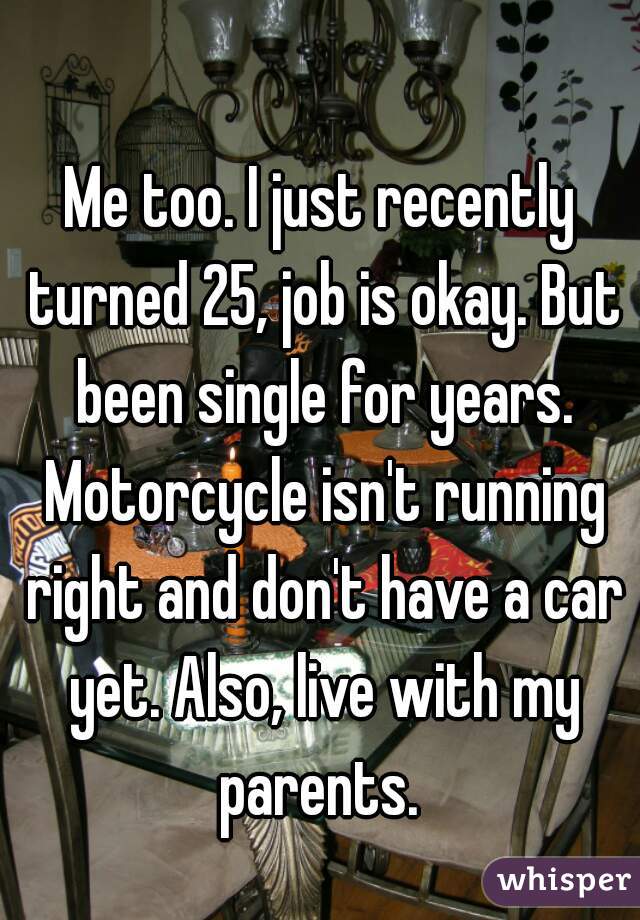 Me too. I just recently turned 25, job is okay. But been single for years. Motorcycle isn't running right and don't have a car yet. Also, live with my parents. 