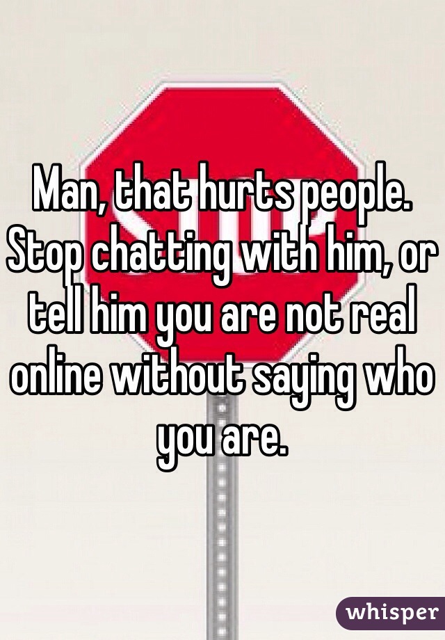 Man, that hurts people. Stop chatting with him, or tell him you are not real online without saying who you are.