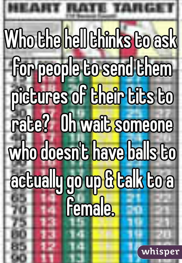 Who the hell thinks to ask for people to send them pictures of their tits to rate?   Oh wait someone who doesn't have balls to actually go up & talk to a female. 