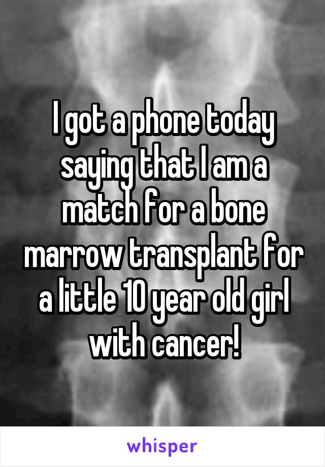 I got a phone today saying that I am a match for a bone marrow transplant for a little 10 year old girl with cancer!