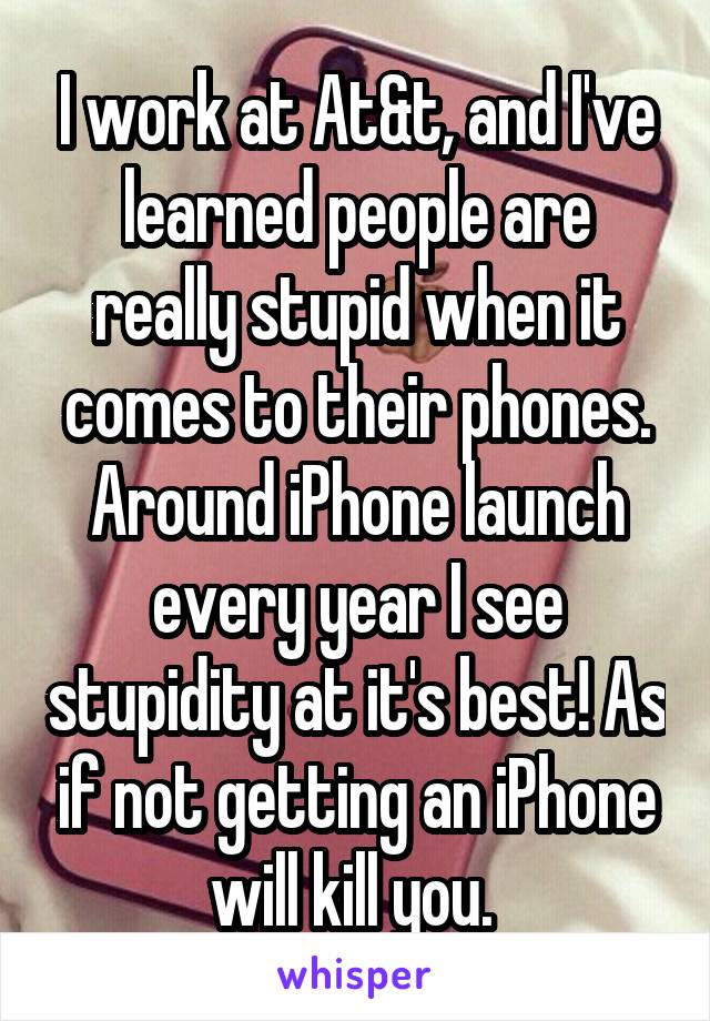 I work at At&t, and I've learned people are really stupid when it comes to their phones. Around iPhone launch every year I see stupidity at it's best! As if not getting an iPhone will kill you. 