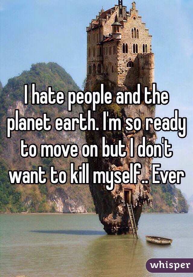 I hate people and the planet earth. I'm so ready to move on but I don't want to kill myself.. Ever