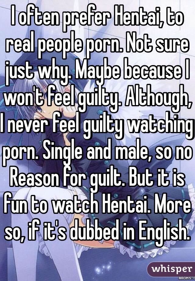 I often prefer Hentai, to real people porn. Not sure just why. Maybe because I won't feel guilty. Although, I never feel guilty watching porn. Single and male, so no
Reason for guilt. But it is fun to watch Hentai. More so, if it's dubbed in English.