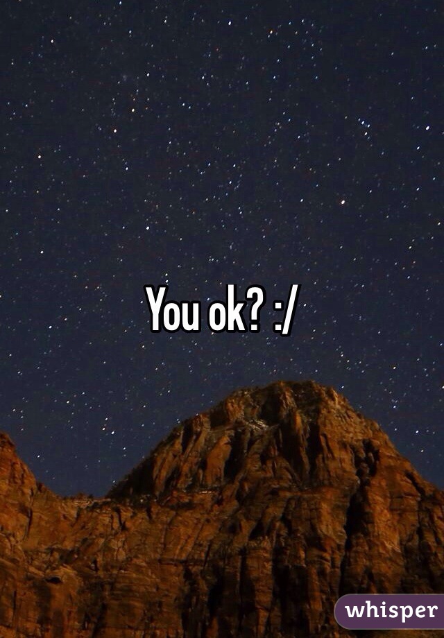You ok? :/ 
