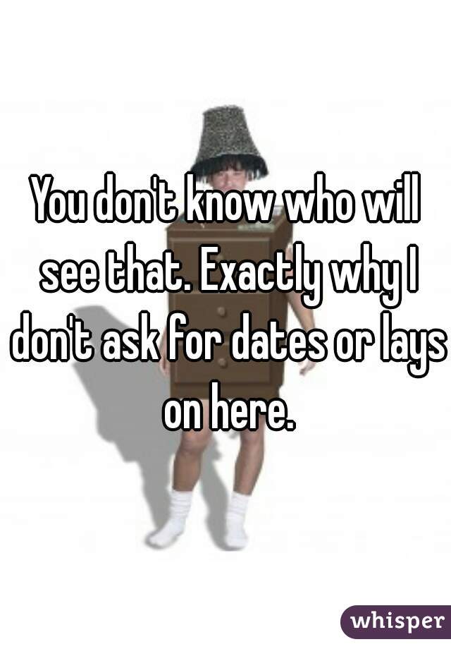 You don't know who will see that. Exactly why I don't ask for dates or lays on here.
