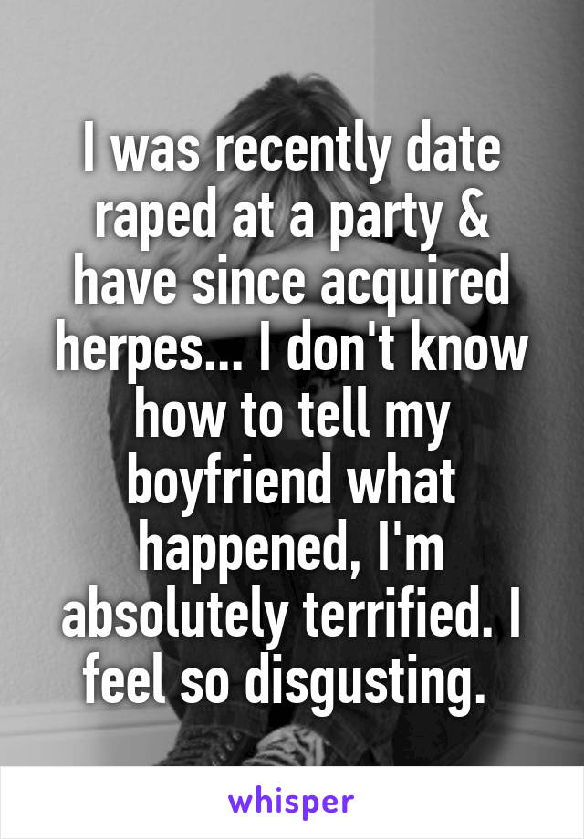 I was recently date raped at a party & have since acquired herpes... I don't know how to tell my boyfriend what happened, I'm absolutely terrified. I feel so disgusting. 