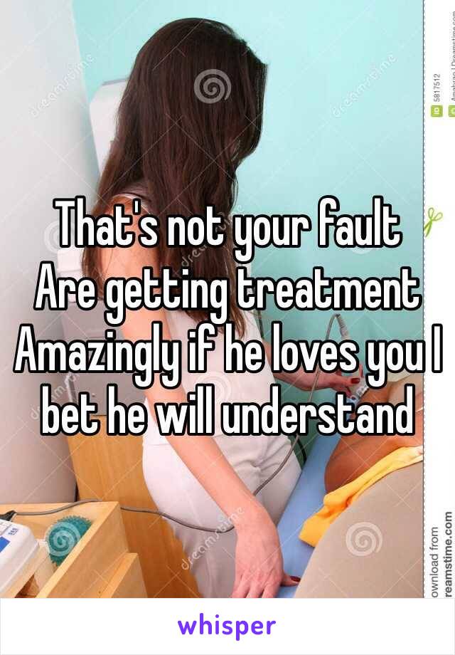 That's not your fault 
Are getting treatment 
Amazingly if he loves you I bet he will understand