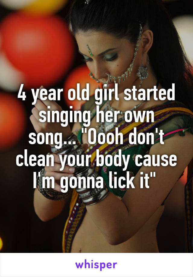4 year old girl started singing her own song... "Oooh don't clean your body cause I'm gonna lick it" 