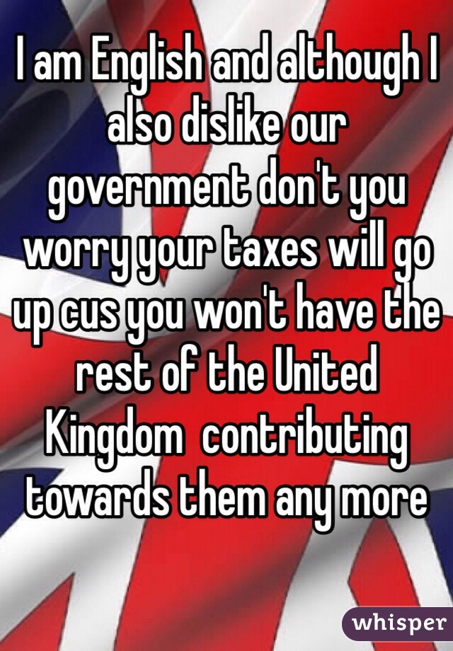 I am English and although I also dislike our government don't you worry your taxes will go up cus you won't have the rest of the United Kingdom  contributing towards them any more