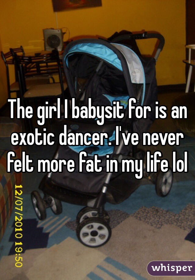 The girl I babysit for is an exotic dancer. I've never felt more fat in my life lol 