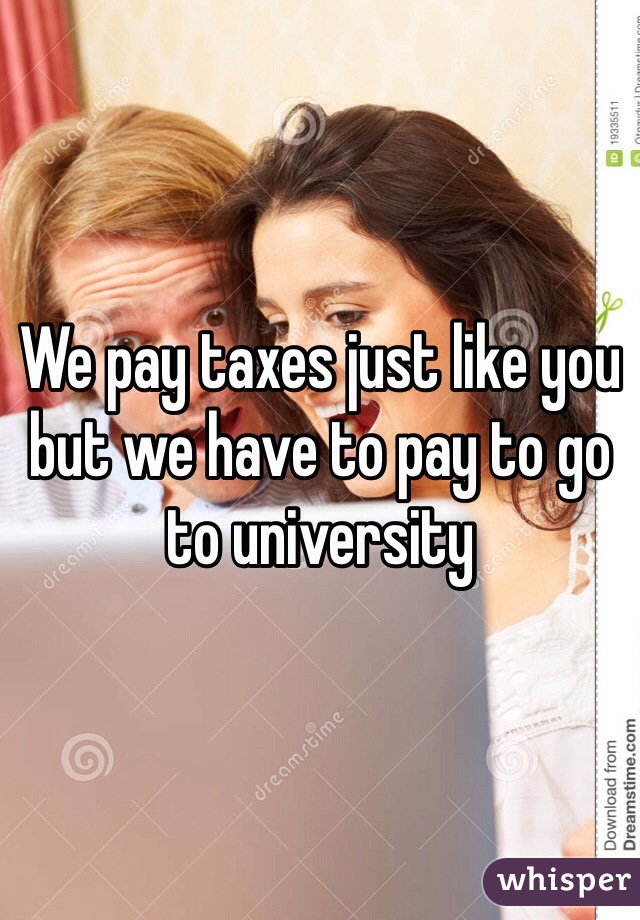 We pay taxes just like you but we have to pay to go to university 