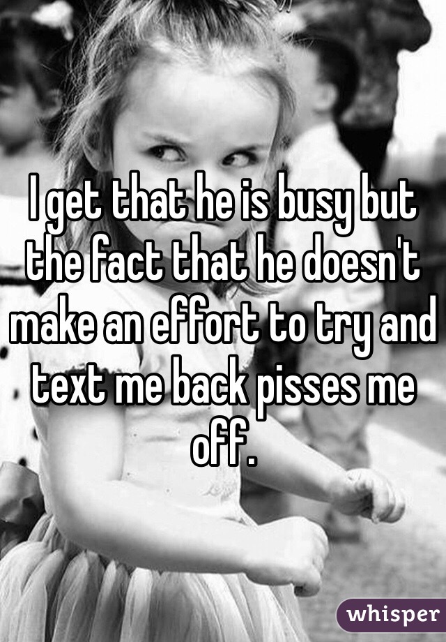 I get that he is busy but the fact that he doesn't make an effort to try and text me back pisses me off.