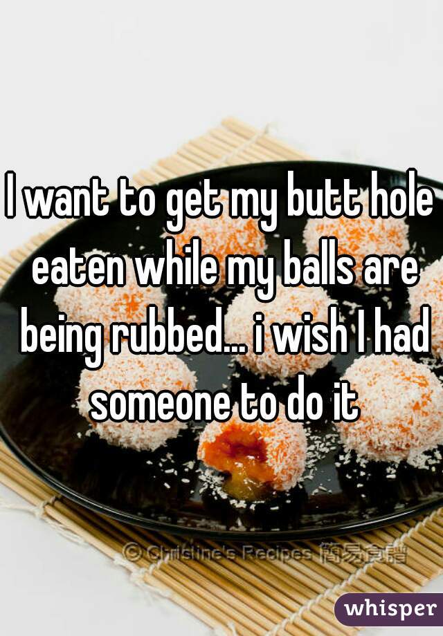 I want to get my butt hole eaten while my balls are being rubbed... i wish I had someone to do it