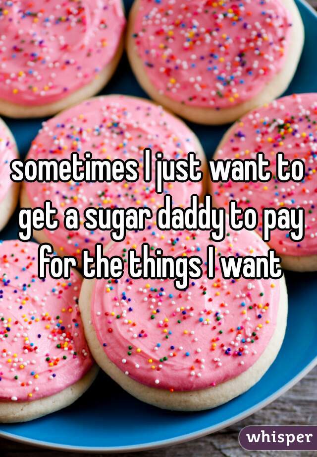 sometimes I just want to get a sugar daddy to pay for the things I want