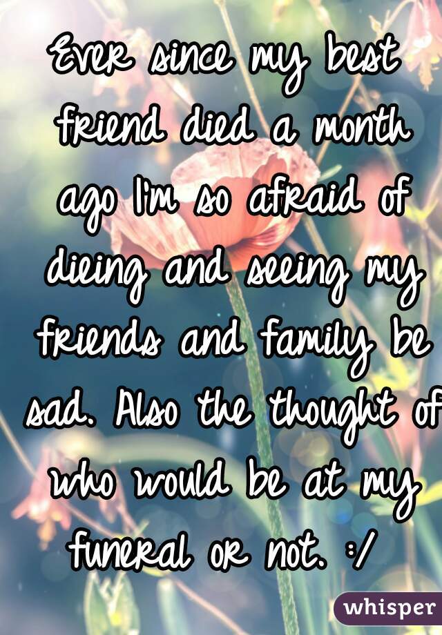 Ever since my best friend died a month ago I'm so afraid of dieing and seeing my friends and family be sad. Also the thought of who would be at my funeral or not. :/ 