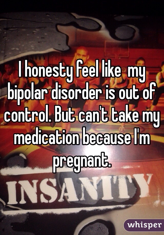 I honesty feel like  my bipolar disorder is out of control. But can't take my medication because I'm pregnant.