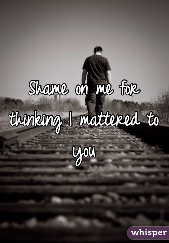 Shame on me for thinking I mattered to you