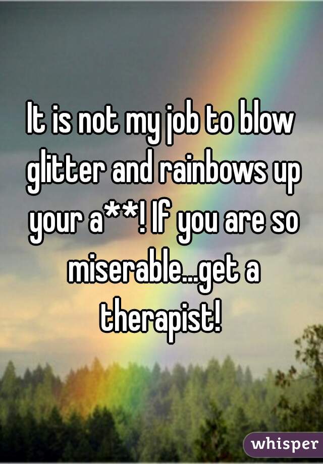 It is not my job to blow glitter and rainbows up your a**! If you are so miserable...get a therapist! 