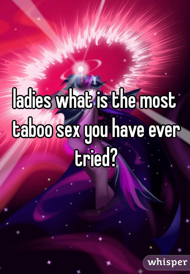 ladies what is the most taboo sex you have ever tried?