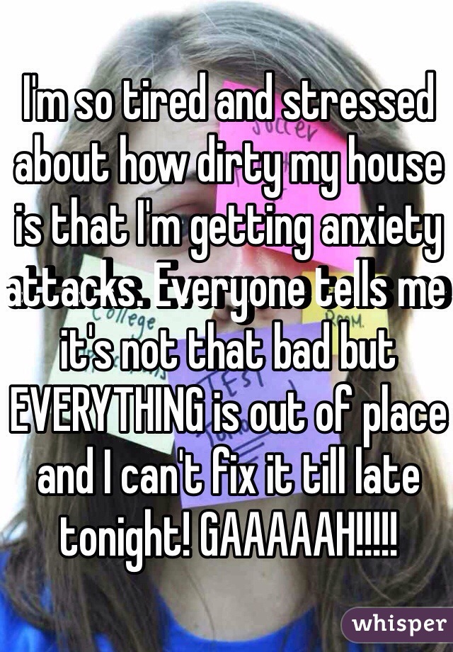 I'm so tired and stressed about how dirty my house is that I'm getting anxiety attacks. Everyone tells me it's not that bad but EVERYTHING is out of place and I can't fix it till late tonight! GAAAAAH!!!!!