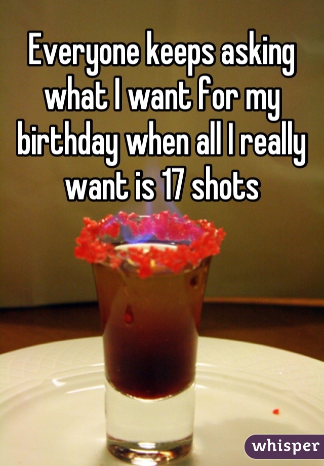 Everyone keeps asking what I want for my birthday when all I really want is 17 shots