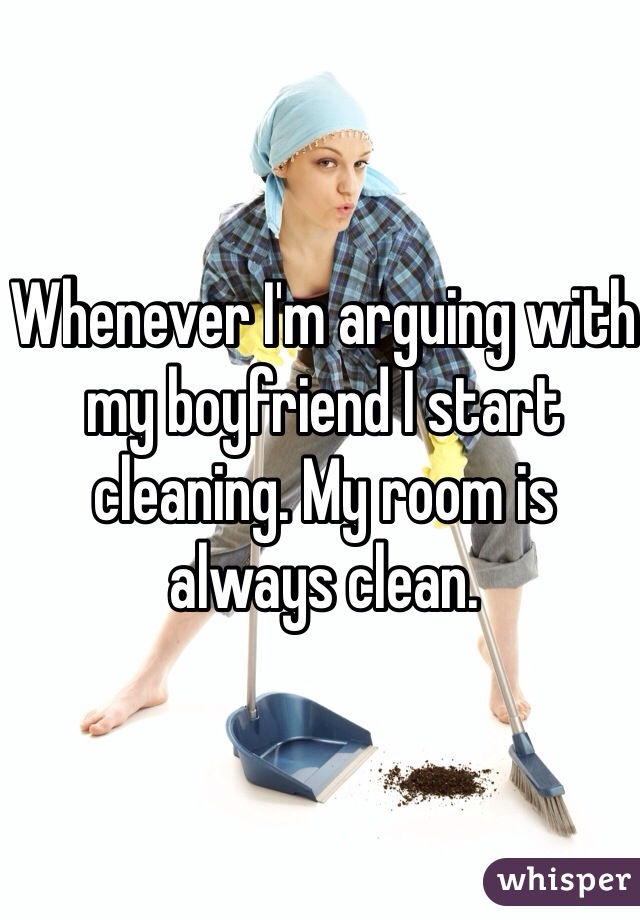 Whenever I'm arguing with my boyfriend I start cleaning. My room is always clean.