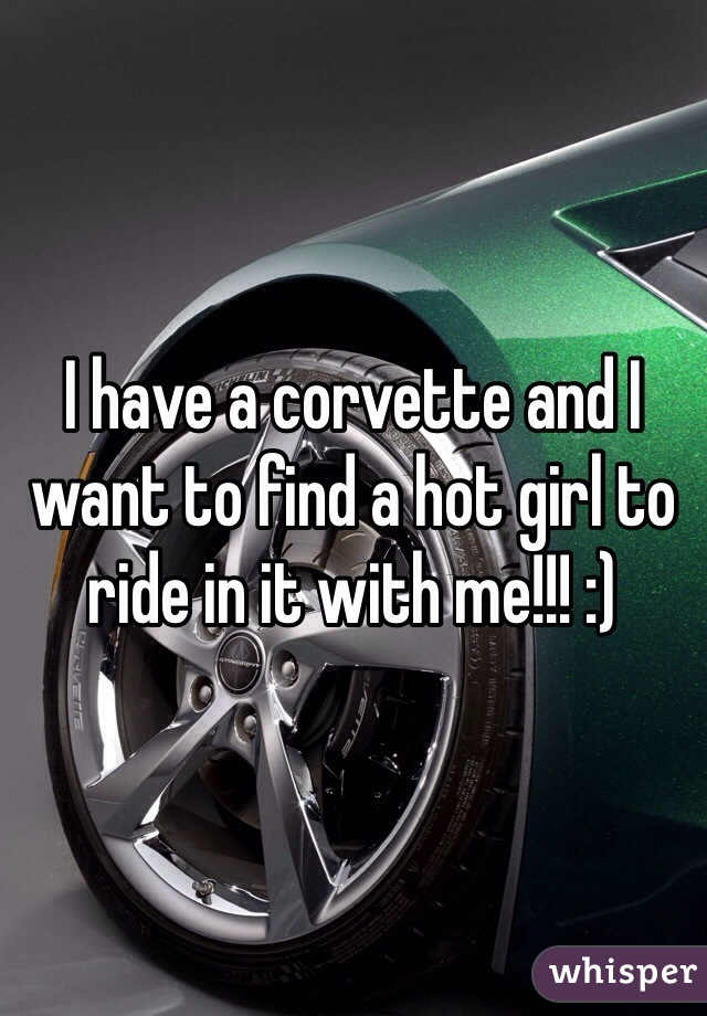 I have a corvette and I want to find a hot girl to ride in it with me!!! :)
