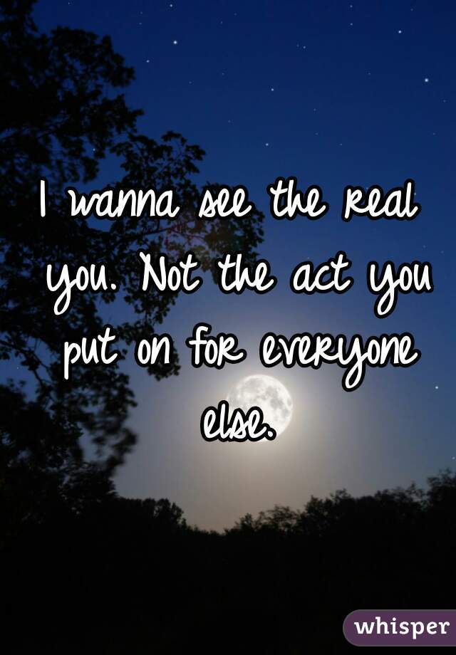 I wanna see the real you. Not the act you put on for everyone else.