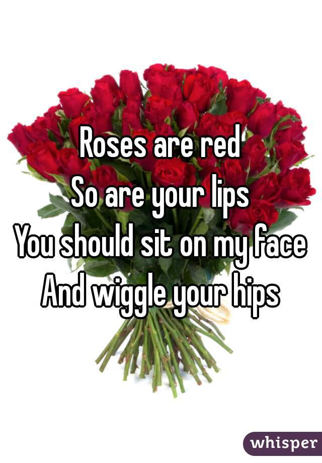 Roses are red
So are your lips
You should sit on my face
And wiggle your hips
