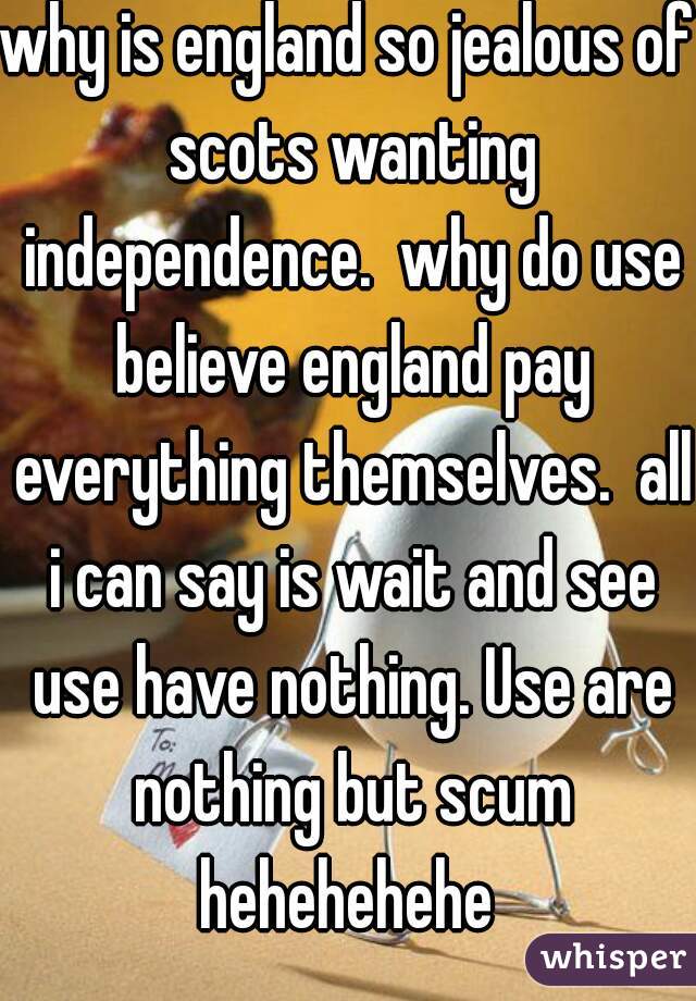 why is england so jealous of scots wanting independence.  why do use believe england pay everything themselves.  all i can say is wait and see use have nothing. Use are nothing but scum hehehehehe 